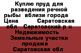 Куплю пруд для разведения речной рыбы, вблизи города. › Цена ­ 100 - Саратовская обл., Саратовский р-н Недвижимость » Земельные участки продажа   . Саратовская обл.